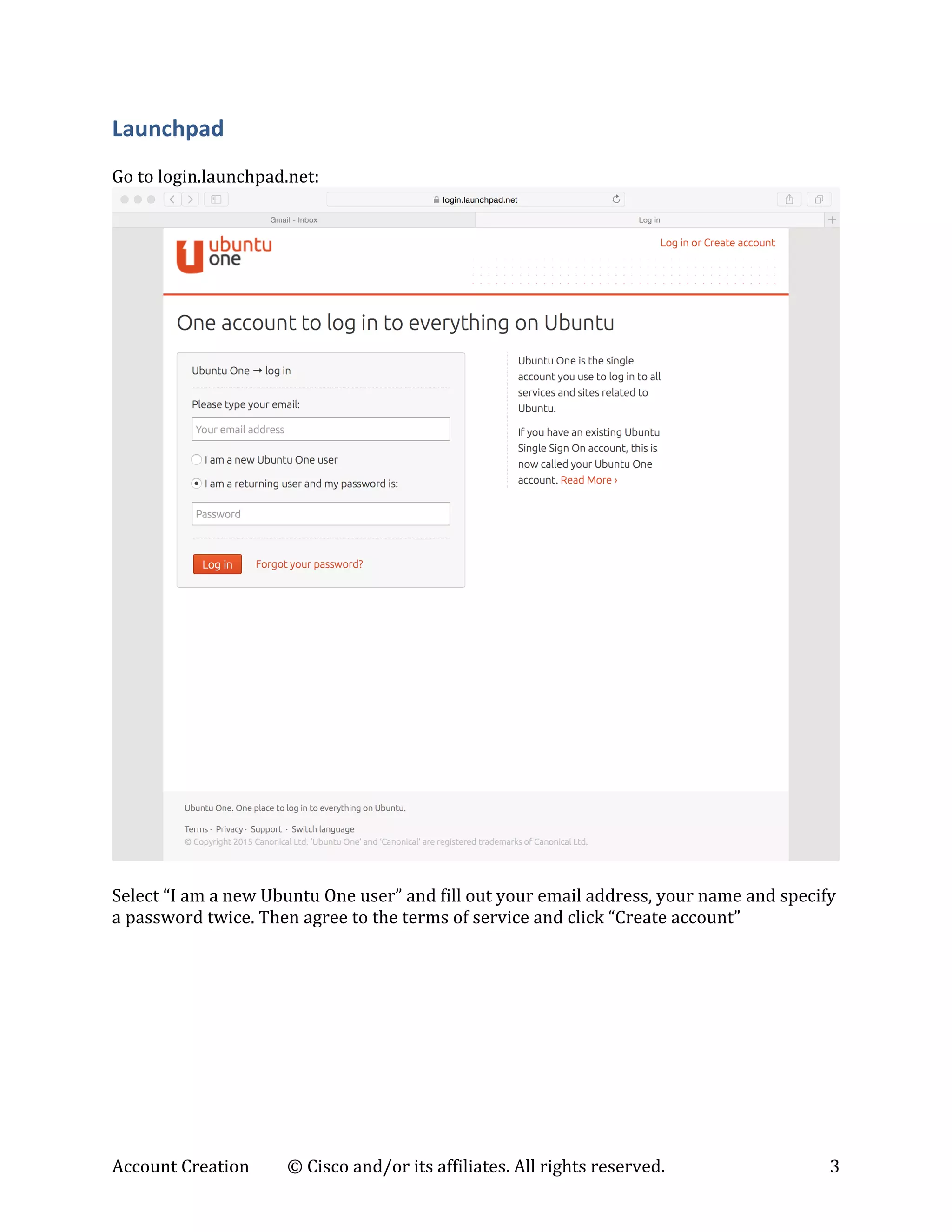 Account	
  Creation	
   ©	
  Cisco	
  and/or	
  its	
  affiliates.	
  All	
  rights	
  reserved.	
   3	
  
Launchpad	
  
	
  
Go	
  to	
  login.launchpad.net:	
  
	
  
	
  
Select	
  “I	
  am	
  a	
  new	
  Ubuntu	
  One	
  user”	
  and	
  fill	
  out	
  your	
  email	
  address,	
  your	
  name	
  and	
  specify	
  
a	
  password	
  twice.	
  Then	
  agree	
  to	
  the	
  terms	
  of	
  service	
  and	
  click	
  “Create	
  account”	
  
 