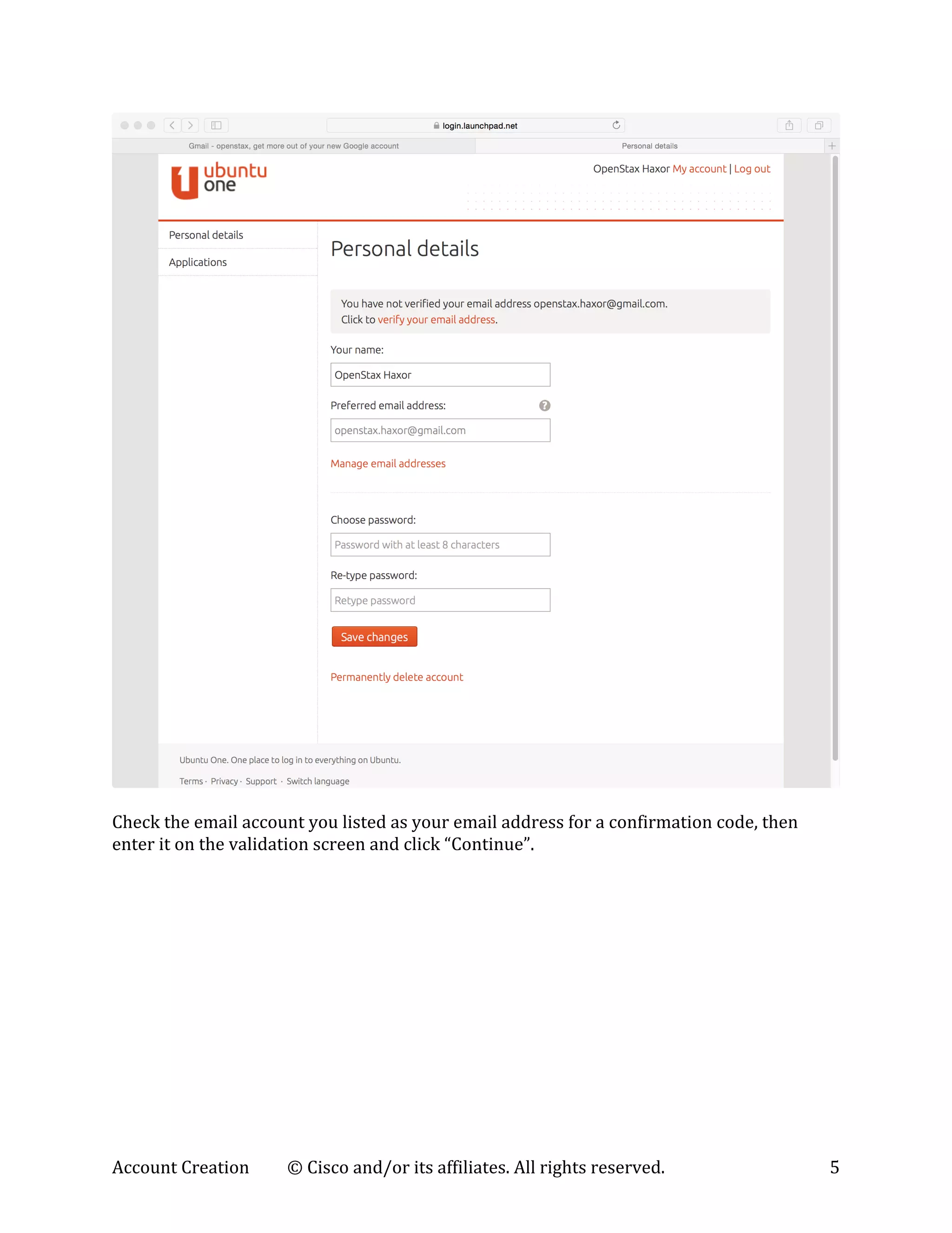 Account	
  Creation	
   ©	
  Cisco	
  and/or	
  its	
  affiliates.	
  All	
  rights	
  reserved.	
   5	
  
	
  
	
  
Check	
  the	
  email	
  account	
  you	
  listed	
  as	
  your	
  email	
  address	
  for	
  a	
  confirmation	
  code,	
  then	
  
enter	
  it	
  on	
  the	
  validation	
  screen	
  and	
  click	
  “Continue”.	
  
 