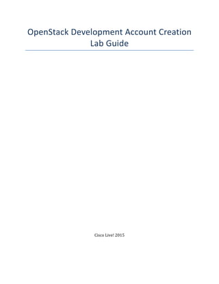 OpenStack	
  Development	
  Account	
  Creation	
  
Lab	
  Guide	
  
	
  
	
  
	
  
	
  
	
  
	
  
	
  
	
  
	
  
	
  
	
  
	
  
	
  
	
  
	
  
	
  
	
  
	
  
	
  
	
  
	
  
	
  
	
  
	
  
	
  
	
  
	
  
	
  
	
  
	
  
	
  
	
  
	
  
	
  
	
  
Cisco	
  Live!	
  2015	
  
	
  
	
  
 