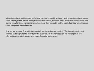 All the journal entries illustrated so far have involved one debit and one credit; these journal entries are
called simple journal entries. Many business transactions, however, affect more than two accounts. The
journal entry for these transactions involves more than one debit and/or credit. Such journal entries are
called compound journal entries.
How do we prepare financial statements from these journal entries? The journal entries just
allowed us to capture the activity of the business. In the next section we will organize the
information to make it easier to prepare financial statements.
 