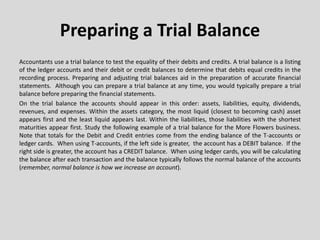 Preparing a Trial Balance
Accountants use a trial balance to test the equality of their debits and credits. A trial balance is a listing
of the ledger accounts and their debit or credit balances to determine that debits equal credits in the
recording process. Preparing and adjusting trial balances aid in the preparation of accurate financial
statements. Although you can prepare a trial balance at any time, you would typically prepare a trial
balance before preparing the financial statements.
On the trial balance the accounts should appear in this order: assets, liabilities, equity, dividends,
revenues, and expenses. Within the assets category, the most liquid (closest to becoming cash) asset
appears first and the least liquid appears last. Within the liabilities, those liabilities with the shortest
maturities appear first. Study the following example of a trial balance for the More Flowers business.
Note that totals for the Debit and Credit entries come from the ending balance of the T-accounts or
ledger cards. When using T-accounts, if the left side is greater, the account has a DEBIT balance. If the
right side is greater, the account has a CREDIT balance. When using ledger cards, you will be calculating
the balance after each transaction and the balance typically follows the normal balance of the accounts
(remember, normal balance is how we increase an account).
 