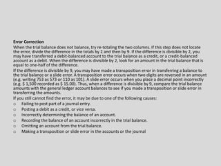 Error Correction
When the trial balance does not balance, try re-totaling the two columns. If this step does not locate
the error, divide the difference in the totals by 2 and then by 9. If the difference is divisible by 2, you
may have transferred a debit-balanced account to the trial balance as a credit, or a credit-balanced
account as a debit. When the difference is divisible by 2, look for an amount in the trial balance that is
equal to one-half of the difference.
If the difference is divisible by 9, you may have made a transposition error in transferring a balance to
the trial balance or a slide error. A transposition error occurs when two digits are reversed in an amount
(e.g. writing 753 as 573 or 110 as 101). A slide error occurs when you place a decimal point incorrectly
(e.g. $ 1,500 recorded as $ 15.00). Thus, when a difference is divisible by 9, compare the trial balance
amounts with the general ledger account balances to see if you made a transposition or slide error in
transferring the amounts.
If you still cannot find the error, it may be due to one of the following causes:
o Failing to post part of a journal entry.
o Posting a debit as a credit, or vice versa.
o Incorrectly determining the balance of an account.
o Recording the balance of an account incorrectly in the trial balance.
o Omitting an account from the trial balance.
o Making a transposition or slide error in the accounts or the journal
 