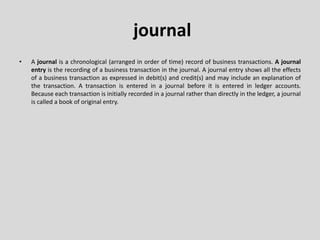 journal
• A journal is a chronological (arranged in order of time) record of business transactions. A journal
entry is the recording of a business transaction in the journal. A journal entry shows all the effects
of a business transaction as expressed in debit(s) and credit(s) and may include an explanation of
the transaction. A transaction is entered in a journal before it is entered in ledger accounts.
Because each transaction is initially recorded in a journal rather than directly in the ledger, a journal
is called a book of original entry.
 