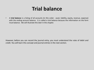 Trial balance
• A trial balance is a listing of all accounts (in this order: asset, liability, equity, revenue, expense)
with the ending account balance. It is called a trial balance because the information on the form
must balance. We will illustrate this later in the chapter.
However, before you can record the journal entry, you must understand the rules of debit and
credit. You will learn this concept and journal entries in the next section.
 