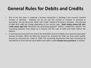 General Rules for Debits and Credits
• One of the first steps in analyzing a business transaction is deciding if the accounts involved
increase or decrease. However, we do not use the concept of increase or decrease in
accounting. We use the words “debit” and “credit” instead of increase or decrease. The meaning
of debit and credit will change depending on the account type. Debit simply means left side;
credit means right side. Remember the accounting equation? ASSETS = LIABILITIES + EQUITY The
accounting equation must always be in balance and the rules of debit and credit enforce this
balance.
• In each business transaction we record, the total dollar amount of debits must equal the total dollar
amount of credits. When we debit one account (or accounts) for $100, we must credit another
account (or accounts) for a total of $100. The accounting requirement that each transaction be
recorded by an entry that has equal debits and credits is called double-entry procedure, or duality.
 