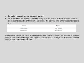 • Recording changes in Income Statement Accounts
• We learned that net income is added to equity. We also learned that net income is revenues –
expenses and calculated on the income statement. The recording rules for revenues and expenses
are:
The reasoning behind this rule is that revenues increase retained earnings, and increases in retained
earnings are recorded on the right side. Expenses decrease retained earnings, and decreases in retained
earnings are recorded on the left side.
 