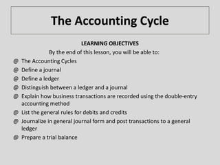 The Accounting Cycle
LEARNING OBJECTIVES
By the end of this lesson, you will be able to:
@ The Accounting Cycles
@ Define a journal
@ Define a ledger
@ Distinguish between a ledger and a journal
@ Explain how business transactions are recorded using the double-entry
accounting method
@ List the general rules for debits and credits
@ Journalize in general journal form and post transactions to a general
ledger
@ Prepare a trial balance
 