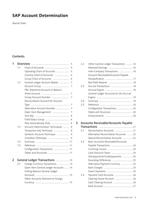 SAP Account Determination
Manish Patel




Contents

1   Overview        .......................................................... 5       2.2      Other General Ledger Transactions .......... 16
    1.1    Chart of Accounts ..................................... 5                            Retained Earnings ..................................... 16
           Operating Chart of Accounts ................... 5                                    Inter-Company Transactions ..................... 16
           Country Chart of Accounts ....................... 6                                  Account Receivable/Accounts Payable
           Group Chart of Accounts ......................... 6                                  Reclassiﬁcation .......................................... 17
    1.2    General Ledger Account Master ............... 7                                      Bad Debt Reserve ..................................... 18
           Account Group ......................................... 7                   2.3      Accrual Transactions ................................. 18
           P&L Statement Account or Balance                                                     Accrual Engine .......................................... 18
           Sheet Account ......................................... 7                            General Ledger Accounts for the Accrual
           Group Account Number ........................... 7                                   Engine ....................................................... 19
           Reconciliation Account for Account                                          2.4      Summary ................................................... 19
           Type .......................................................... 7           2.5      Reference .................................................. 20
           Alternative Account Number ................... 7                                     Conﬁguration Transactions ....................... 20
           Open Item Management .......................... 7                                    Tables and Structures ................................ 20
           Sort Key .................................................... 8                      Enhancements .......................................... 20
           Field Status Group .................................... 8
           Post Automatically Only ........................... 8                   3   Accounts Receivable/Accounts Payable
    1.3    Account Determination Techniques ......... 8                                Transactions .................................................... 21
           Transaction Key Technique ....................... 8                         3.1      Reconciliation Accounts ........................... 21
           Symbolic Account Technique ................... 9                                     Alternative Reconciliation Accounts ........ 22
           Condition Technique ................................ 9                               Special Reconciliation Accounts ............... 22
    1.4    Summary ................................................... 11              3.2      Basic Accounts Receivable/Accounts
    1.5    Reference .................................................. 11                      Payable Transactions ................................. 24
           Conﬁguration Transactions ....................... 11                                 Incoming Invoice ...................................... 24
           Tables and Structures ................................ 11                            Cash Discount Taken ................................ 25
                                                                                                Overpayments/Underpayments ............... 25
2   General Ledger Transactions                         .................... 13                 Rounding Differences ............................... 25
    2.1    Foreign Currency Transactions ................. 13                                   Alternative Payment Currency .................. 25
           Open Item General Ledger Accounts ....... 13                                         Bank Charges ............................................ 25
           Ending Balance General Ledger                                                        Down Payments ....................................... 25
           Accounts ................................................... 15             3.3      Payment Card Accounts ........................... 26
           Other Accounts Relevant to Foreign                                                   Clearing House Account ........................... 26
           Currency ................................................... 15                      Cash Clearing Account ............................. 26
                                                                                                Bank Account ............................................ 27



                                                                                                                                    www.sap-press.com          1
 