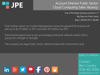Account Director Public Sector
Cloud Computing Sales Vacancy
MAKE IT HAPPEN!
Contact
Ben Cowdry
0118 402 8506
ben@johnpaul.co.uk
One of the fastest growing industries in IT
Big Data into Public Sector
Basic £ 80,000 OTE £ 160,000
Frost Sullivan report on Content Management shows the global ECM revenue will
add up to $2.75 billion in 2011, and reach $7.9 billion by 2017
Phenomenal opportunity to join an emerging enterprise software vendor that is
going from strength to strength.
The company has large Public Sector reference base both Central and Local.
 
