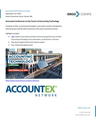  
 
ERGO Comps, LLC 
O: 281.756.7178
www.ERGOcomps.com 
Accountex 2019 Conference Recap 
September 5‐6th
 2019 
Hynes Convention Center, Boston MA 
Accountex Conference on the Future of Accounting Technology  
Hundreds of CPAs, accounting technologists, and solution vendors attended the 
2019 Accountex USA fall 2019 conference at the Hynes Convention Center.   
Highlights included:                           
 100+ vendors and solution providers demonstrating the future of cloud 
accounting technology across automation, AI, blockchain, and more  
 Educational opportunities from industry experts 
 Peer networking opportunities 
 
https://www.accountexusa.com/why‐attend‐3/ 
 
   
 
