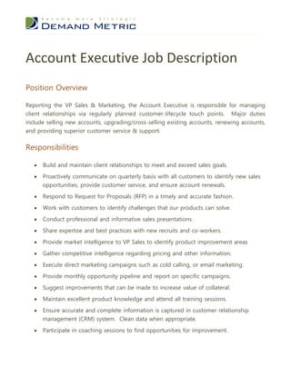 Account Executive Job Description
Position Overview

Reporting the VP Sales & Marketing, the Account Executive is responsible for managing
client relationships via regularly planned customer-lifecycle touch points. Major duties
include selling new accounts, upgrading/cross-selling existing accounts, renewing accounts,
and providing superior customer service & support.


Responsibilities

      Build and maintain client relationships to meet and exceed sales goals.

      Proactively communicate on quarterly basis with all customers to identify new sales
       opportunities, provide customer service, and ensure account renewals.

      Respond to Request for Proposals (RFP) in a timely and accurate fashion.

      Work with customers to identify challenges that our products can solve.

      Conduct professional and informative sales presentations

      Share expertise and best practices with new recruits and co-workers.
      Provide market intelligence to VP Sales to identify product improvement areas

      Gather competitive intelligence regarding pricing and other information.

      Execute direct marketing campaigns such as cold calling, or email marketing.

      Provide monthly opportunity pipeline and report on specific campaigns.

      Suggest improvements that can be made to increase value of collateral.

      Maintain excellent product knowledge and attend all training sessions.

      Ensure accurate and complete information is captured in customer relationship
       management (CRM) system. Clean data when appropriate.
      Participate in coaching sessions to find opportunities for improvement.
 