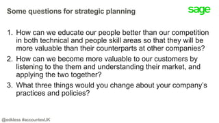 Some questions for strategic planning
1. How can we educate our people better than our competition
in both technical and people skill areas so that they will be
more valuable than their counterparts at other companies?
2. How can we become more valuable to our customers by
listening to the them and understanding their market, and
applying the two together?
3. What three things would you change about your company’s
practices and policies?
@edkless #accountexUK
 