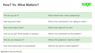 How? Vs. What Matters?
How do you do it? What refusal have I been postponing?
How long will it take? What is the commitment I am willing to make?
How much does it cost? What is the value of it to me?
How do you get ‘those people’ to change? What is my contribution to the problem?
How do you measure it? What is the judgment I need to make?
How have others done it successfully? What do we want to create together?
@edkless #accountexUK
 
