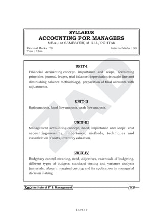 ACCOUNTING FOR MANAGERS
MBA–1st SEMESTER, M.D.U., ROHTAK
SYLLABUS
External Marks : 70
Time : 3 hrs.
Internal Marks : 30
143
UNIT-I
UNIT-II
UNIT-III
UNIT-IV
Financial Accounting-concept, importance and scope, accounting
principles, journal, ledger, trial balance, depreciation (straight line and
diminishing balance methodology), preparation of final accounts with
adjustments.
Ratio analysis, fund flow analysis, cash flow analysis.
Management accounting-concept, need, importance and scope; cost
accounting-meaning, importance, methods, techniques and
classification of costs, inventory valuation.
Budgetary control-meaning, need, objectives, essentials of budgeting,
different types of budgets; standard costing and variance analysis
(materials, labour); marginal costing and its application in managerial
decision making.
footer
 