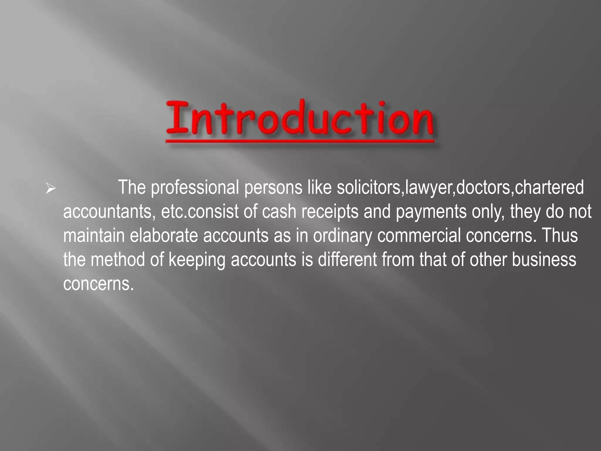 Introduction            The professional persons like solicitors,lawyer,doctors,chartered accountants, etc.consist of cash receipts and payments only, they do not maintain elaborate accounts as in ordinary commercial concerns. Thus the method of keeping accounts is different from that of other business concerns.   1. Cash systemUnder this system only actual cash  received and actual cash paid are regarded  In the books of accounts. 