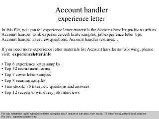 Account handler 
experience letter 
In this file, you can ref experience letter materials for Account handler position such as 
Account handler work experience certificate samples, job experience letter tips, 
Account handler interview questions, Account handler resumes… 
If you need more experience letter materials for Account handler as following, please 
visit: experienceletter.info 
• Top 6 experience letter samples 
• Top 32 recruitment forms 
• Top 7 cover letter samples 
• Top 8 resumes samples 
• Free ebook: 75 interview questions and answers 
• Top 12 secrets to win every job interviews 
For top materials: top 6 experience letter samples, top 8 resumes samples, free ebook: 75 interview questions and answers 
Pls visit: experienceletter.info 
Interview questions and answers – free download/ pdf and ppt file 
 