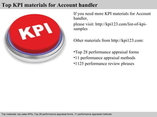 Top KPI materials for Account handler 
If you need more KPI materials for Account 
handler, 
please visit: http://kpi123.com/list-of-kpi-samples 
Other materials from http://kpi123.com: 
•Top 28 performance appraisal forms 
•11 performance appraisal methods 
•1125 performance review phrases 
Top materials: top sales KPIs, Top 28 performance appraisal forms, 11 performance appraisal methods 
Interview questions and answers – free download/ pdf and ppt file 
 