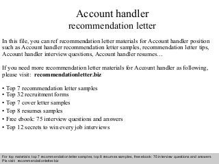 Interview questions and answers – free download/ pdf and ppt file
Account handler
recommendation letter
In this file, you can ref recommendation letter materials for Account handler position
such as Account handler recommendation letter samples, recommendation letter tips,
Account handler interview questions, Account handler resumes…
If you need more recommendation letter materials for Account handler as following,
please visit: recommendationletter.biz
• Top 7 recommendation letter samples
• Top 32 recruitment forms
• Top 7 cover letter samples
• Top 8 resumes samples
• Free ebook: 75 interview questions and answers
• Top 12 secrets to win every job interviews
For top materials: top 7 recommendation letter samples, top 8 resumes samples, free ebook: 75 interview questions and answers
Pls visit: recommendationletter.biz
 