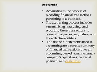 Accounting
• Accounting is the process of
recording financial transactions
pertaining to a business.
• The accounting process includes
summarizing, analyzing, and
reporting these transactions to
oversight agencies, regulators, and
tax collection entities.
• The financial statements used in
accounting are a concise summary
of financial transactions over an
accounting period, summarizing a
company's operations, financial
position, and cash flows.
 
