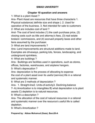 SIMAD UNIVERSITY
Chapter 10 question and answers
1- What is a plant Asset ?
Ans- Plant Asset are resources that have three characteris 1.
Physical substance( definite size and shape ). 2. Used for
operation of the business. 3. Not intended for sale to customers
2- What are includes cost of land ?
And- The cost of land includes (1) the cash purchase price, (2)
closing costs such as title and attorney’s fees, (3) real estate
brokers’ commissions, and (4) accrued property taxes and other
liens assumed by the purchaser.
3- What are land improvements ?
Ans- Land improvements are structural additions made to land.
Examples are driveways, parking lots, fences, landscaping, and
underground sprinklers.
4- What are buildings ?
Ans- Buildings are facilities used in operations, such as stores,
offices, factories, warehouses, and airplane hangars.
5- What’s deprecation ?
Ans- depreciation is the process of allocating to expense
the cost of a plant asset over its useful (service) life in a rational
and systematic manner.
6- What are 3 methods of depreciation ?
Ans- 1. Straight-line2. Units-of-activity3. Declining-balance
7- A) Amortization is to intangibles B) what depreciation is to plant
assets C) depletion is to natural resources.
8- What’s a description ?
Ans- The allocation of the cost of natural resources in a rational
and systematic manner over the resource’s useful life is called
depletion.
9- What’s Amortization ?
Prepared by: Abbas Mohamud (Gaas), Bacc20-A
 