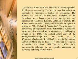 One section of this book was dedicated to the description of double-entry accounting. The section was Particularis de Computis et Scripturis, a treatise on accounting.  The Summa was one of the first books published on the Gutenberg press, became an instant success and was translated into German, Russian, Dutch, and English. The Summa made Pacioli a celebrity and insured him a place in history, as "The Father of Accounting." There is however controversy among scholars lately that Benedikt    Kotruljevic wrote the first manual on a double-entry bookkeeping system in his 1458. The earliest extant copy of the Kotruljević manuscript  Libro de l'Arte de la Mercatura  ( Book on the Art of Trade ) is kept in the National Library of Malta and is dated 1475, although the original manuscript was dated 1458. The text of  his 1458 manuscript  is followed by an appendix containing an inventory and many journal entries. 