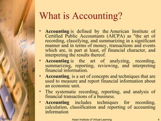 What is Accounting? Accounting  is defined by the American Institute of Certified Public Accountants (AICPA) as "the art of recording, classifying, and summarizing in a significant manner and in terms of money, transactions and events which are, in part at least, of financial character, and interpreting the results thereof.  Accounting  is the art of analyzing, recording, summarizing, reporting, reviewing, and interpreting financial information. Accounting    is a set of concepts and techniques that are used to measure and report financial information about an economic unit. The systematic recording, reporting, and analysis of financial transactions of a business. Accounting  includes techniques for recording, calculation, classification and reporting of accounting information 
