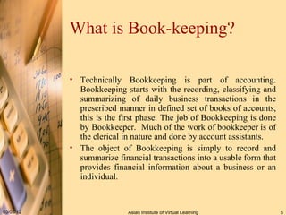 What is Book-keeping? Technically Bookkeeping is part of accounting. Bookkeeping starts with the recording, classifying and summarizing of daily business transactions in the prescribed manner in defined set of books of accounts, this is the first phase. The job of Bookkeeping is done by Bookkeeper.  Much of the work of bookkeeper is of the clerical in nature and done by account assistants. The object of Bookkeeping is simply to record and summarize financial transactions into a usable form that provides financial information about a business or an individual.  