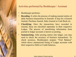 Activities performed by Bookkeeper / Assistant Bookkeeper performs: Recoding : It refers the process of making journal entries of daily business transactions in Journals. It may be a General Journal, Purchase Journal, Sales Journal or Cash Book etc. Classifying : Once the transactions have recorded in Journal, these are classified separately in their respective Ledger. The process of transferring information from journal to ledger accounts is known as posting.  Summarizing:  After posting entries into ledger, you may need to check the accuracy of business transactions. To check accuracy, Bookkeepers prepare “Trial Balance” which shows summarized listing of Ledger accounts with their respective Debit or Credit balances.  