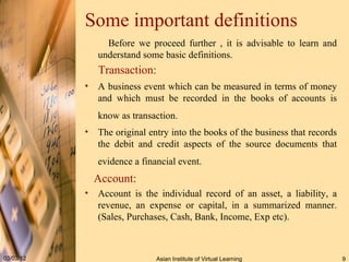 Some important definitions Before we proceed further , it is advisable to learn and understand some basic definitions. Transaction:   A business event which can be measured in terms of money and which must be recorded in the books of accounts is know as transaction.   The original entry into the books of the business that records the debit and credit aspects of the source documents that evidence a financial event.   Account: Account is the individual record of an asset, a liability, a revenue, an expense or capital, in a summarized manner. (Sales, Purchases, Cash, Bank, Income, Exp etc). 