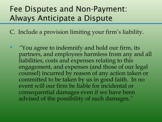 Fee Disputes and Non-Payment:
Always Anticipate a Dispute
C. Include a provision limiting your firm’s liability.

   “You agree to indemnify and hold our firm, its
    partners, and employees harmless from any and all
    liabilities, costs and expenses relating to this
    engagement, and expenses (and those of our legal
    counsel) incurred by reason of any action taken or
    committed to be taken by us in good faith. In no
    event will our firm be liable for incidental or
    consequential damages even if we have been
    advised of the possibility of such damages.”
 