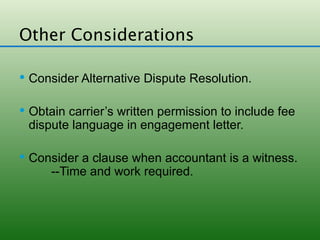 Other Considerations

 Consider Alternative Dispute Resolution.


 Obtain carrier’s written permission to include fee
 dispute language in engagement letter.

 Consider a clause when accountant is a witness.
      --Time and work required.
 
