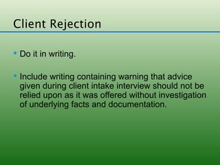 Client Rejection

 Do it in writing.


 Include writing containing warning that advice
 given during client intake interview should not be
 relied upon as it was offered without investigation
 of underlying facts and documentation.
 