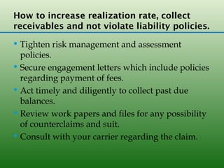 How to increase realization rate, collect
receivables and not violate liability policies.
 Tighten risk management and assessment
  policies.
 Secure engagement letters which include policies
  regarding payment of fees.
 Act timely and diligently to collect past due
  balances.
 Review work papers and files for any possibility
  of counterclaims and suit.
 Consult with your carrier regarding the claim.
 