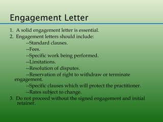 Engagement Letter
1. A solid engagement letter is essential.
2. Engagement letters should include:
       --Standard clauses.
       --Fees.
       --Specific work being performed.
       --Limitations.
       --Resolution of disputes.
       --Reservation of right to withdraw or terminate
  engagement.
       --Specific clauses which will protect the practitioner.
       --Rates subject to change.
3. Do not proceed without the signed engagement and initial
   retainer.
 