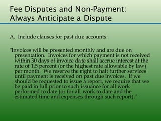 Fee Disputes and Non-Payment:
Always Anticipate a Dispute

A. Include clauses for past due accounts.

“Invoices will be presented monthly and are due on
  presentation. Invoices for which payment is not received
  within 30 days of invoice date shall accrue interest at the
  rate of 1.5 percent (or the highest rate allowable by law)
  per month. We reserve the right to halt further services
  until payment is received on past due invoices. If we
  should be requested to issue a report, we require that we
  be paid in full prior to such issuance for all work
  performed to date (or for all work to date and the
  estimated time and expenses through such report).”
 