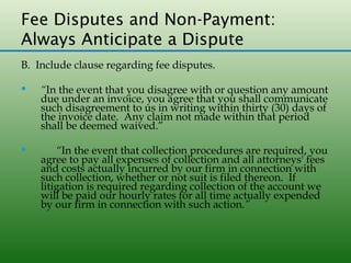 Fee Disputes and Non-Payment:
Always Anticipate a Dispute
B. Include clause regarding fee disputes.

   “In the event that you disagree with or question any amount
    due under an invoice, you agree that you shall communicate
    such disagreement to us in writing within thirty (30) days of
    the invoice date. Any claim not made within that period
    shall be deemed waived.”

       “In the event that collection procedures are required, you
    agree to pay all expenses of collection and all attorneys' fees
    and costs actually incurred by our firm in connection with
    such collection, whether or not suit is filed thereon. If
    litigation is required regarding collection of the account we
    will be paid our hourly rates for all time actually expended
    by our firm in connection with such action.”
 