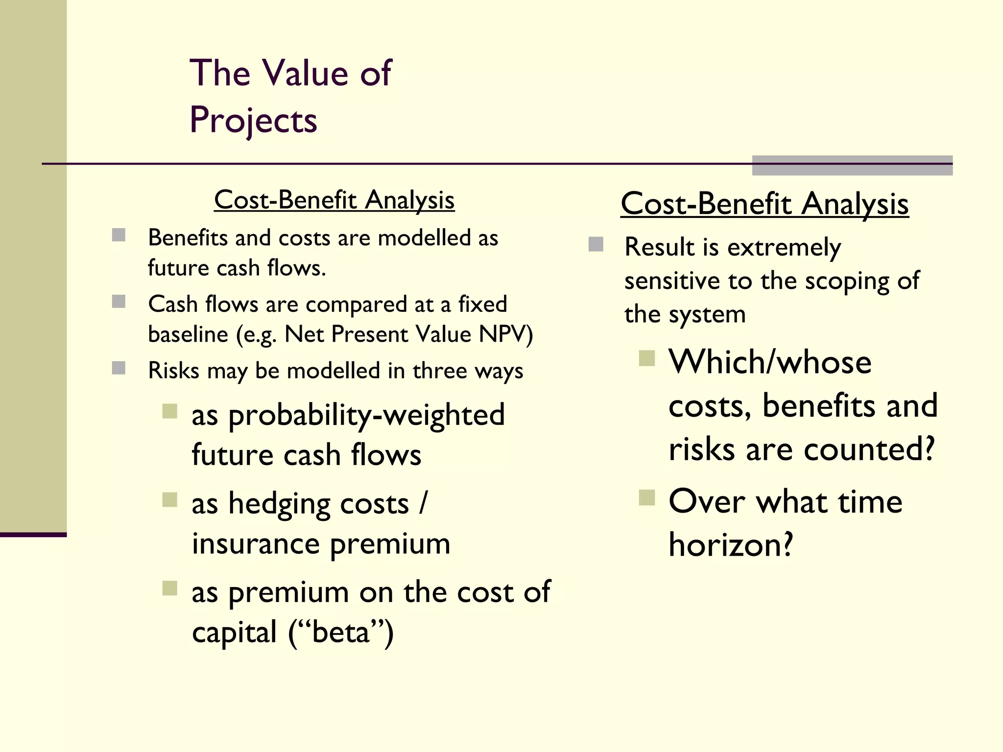 The Value of Projects Cost-Benefit Analysis Benefits and costs are modelled as future cash flows. Cash flows are compared at a fixed baseline (e.g. Net Present Value NPV) Risks may be modelled in three ways as probability-weighted future cash flows as hedging costs / insurance premium as premium on the cost of capital (“beta”) Cost-Benefit Analysis Result is extremely sensitive to the scoping of the system Which/whose costs, benefits and risks are counted? Over what time horizon? 