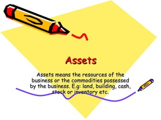 Assets
   Assets means the resources of the
 business or the commodities possessed
by the business. E.g: land, building, cash,
         stock or inventory etc.
 