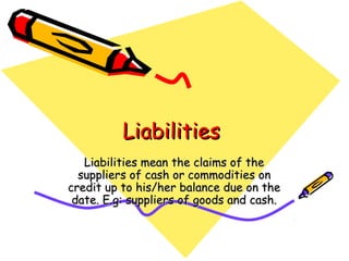 Liabilities
   Liabilities mean the claims of the
  suppliers of cash or commodities on
credit up to his/her balance due on the
 date. E.g: suppliers of goods and cash.
 