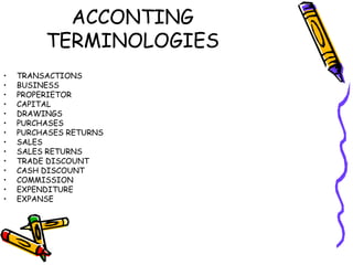 ACCONTING
         TERMINOLOGIES
•   TRANSACTIONS
•   BUSINESS
•   PROPERIETOR
•   CAPITAL
•   DRAWINGS
•   PURCHASES
•   PURCHASES RETURNS
•   SALES
•   SALES RETURNS
•   TRADE DISCOUNT
•   CASH DISCOUNT
•   COMMISSION
•   EXPENDITURE
•   EXPANSE
 