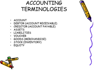 ACCOUNTING
        TERMINOLOGIES
•   ACCOUNT
•   DEBTOR (ACCOUNT RECEIVABLE)
•   CREDITOR (ACCOUNT PAYABLE)
•   ASSETS
•   LIABILITIES
•   VOUCHER
•   GOODS (MERCHANDISE)
•   STOCK (INVENTORY)
•   EQUITY
 