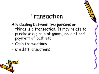 Transaction
Any dealing between two persons or
  things is a transaction. It may relate to
  purchase e.g sale of goods, receipt and
  payment of cash etc
• Cash transactions
• Credit transactions
 