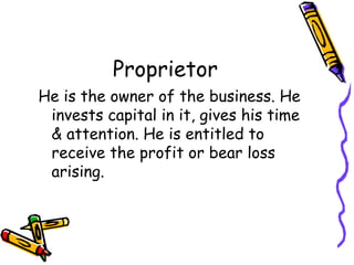 Proprietor
He is the owner of the business. He
 invests capital in it, gives his time
 & attention. He is entitled to
 receive the profit or bear loss
 arising.
 