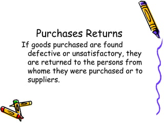 Purchases Returns
If goods purchased are found
  defective or unsatisfactory, they
  are returned to the persons from
  whome they were purchased or to
  suppliers.
 
