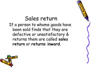 Sales return
If a person to whome goods have
  been sold finds that they are
  defective or unsatisfactory &
  returns them are called sales
  return or returns inward.
 