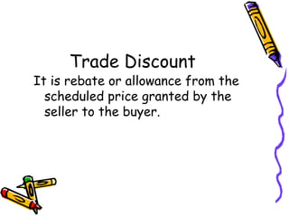 Trade Discount
It is rebate or allowance from the
  scheduled price granted by the
  seller to the buyer.
 