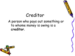 Creditor
A person who pays out something or
 to whome money is owing is a
 creditor.
 