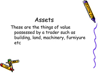 Assets
These are the things of value
 possessed by a trader such as
 building, land, machinery, furniyure
 etc
 
