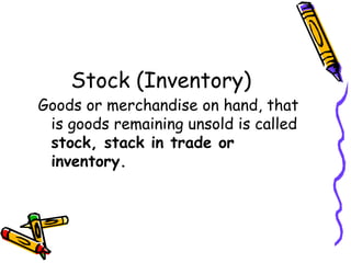 Stock (Inventory)
Goods or merchandise on hand, that
 is goods remaining unsold is called
 stock, stack in trade or
 inventory.
 