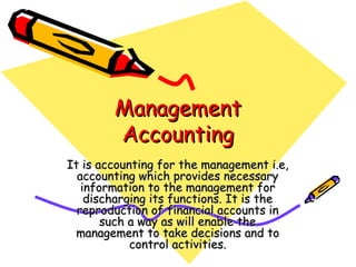 Management
        Accounting
It is accounting for the management i.e,
  accounting which provides necessary
   information to the management for
    discharging its functions. It is the
  reproduction of financial accounts in
       such a way as will enable the
 management to take decisions and to
            control activities.
 